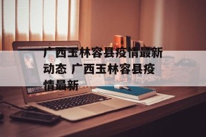 广西玉林容县疫情最新动态 广西玉林容县疫情最新