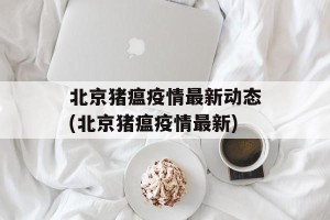 北京猪瘟疫情最新动态(北京猪瘟疫情最新)