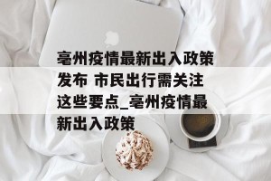 亳州疫情最新出入政策发布 市民出行需关注这些要点_亳州疫情最新出入政策