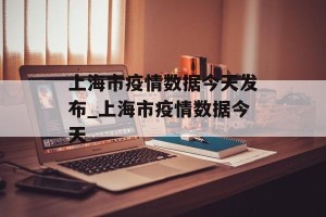 上海市疫情数据今天发布_上海市疫情数据今天