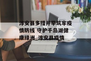 淳安县多措并举筑牢疫情防线 守护千岛湖健康绿洲_淳安县疫情
