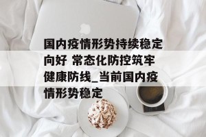 国内疫情形势持续稳定向好 常态化防控筑牢健康防线_当前国内疫情形势稳定
