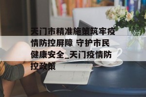 天门市精准施策筑牢疫情防控屏障 守护市民健康安全_天门疫情防控政策