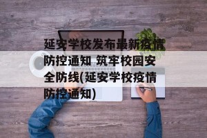 延安学校发布最新疫情防控通知 筑牢校园安全防线(延安学校疫情防控通知)
