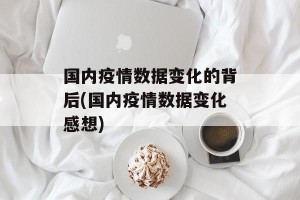 国内疫情数据变化的背后(国内疫情数据变化感想)