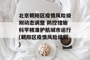 北京朝阳区疫情风险级别动态调整 防控措施科学精准护航城市运行(朝阳区疫情风险级别)