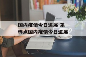 国内疫情今日进展-采样点国内疫情今日进展