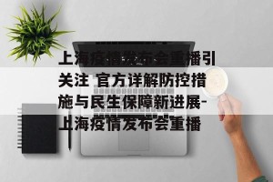 上海疫情发布会重播引关注 官方详解防控措施与民生保障新进展-上海疫情发布会重播