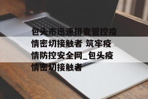 包头市迅速排查管控疫情密切接触者 筑牢疫情防控安全网_包头疫情密切接触者