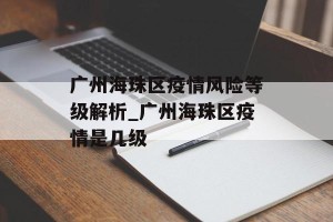 广州海珠区疫情风险等级解析_广州海珠区疫情是几级