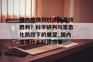国内疫情何时迎来最终胜利？科学研判与常态化防控下的展望_国内疫情什么时候结束
