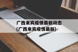 广西来宾疫情最新动态(广西来宾疫情最新)