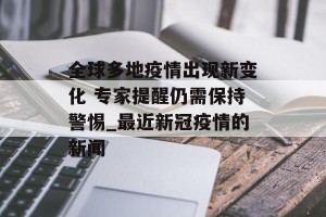 全球多地疫情出现新变化 专家提醒仍需保持警惕_最近新冠疫情的新闻
