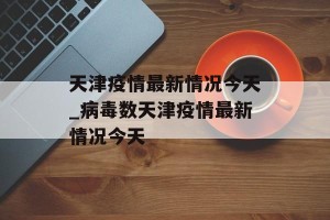 天津疫情最新情况今天_病毒数天津疫情最新情况今天
