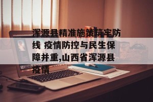 浑源县精准施策筑牢防线 疫情防控与民生保障并重,山西省浑源县疫情