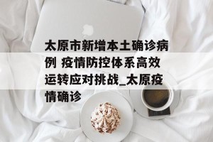 太原市新增本土确诊病例 疫情防控体系高效运转应对挑战_太原疫情确诊