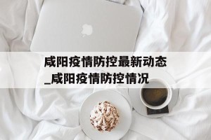咸阳疫情防控最新动态_咸阳疫情防控情况