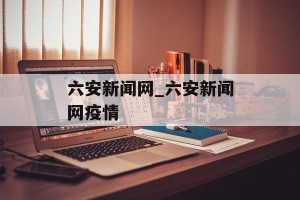 六安新闻网_六安新闻网疫情
