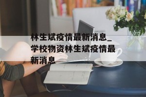 林生斌疫情最新消息_学校物资林生斌疫情最新消息