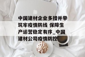 中国建材企业多措并举筑牢疫情防线 保障生产运营稳定有序_中国建材公司疫情防控