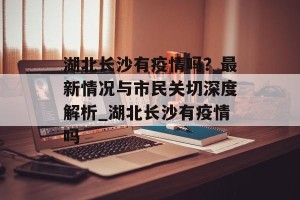 湖北长沙有疫情吗？最新情况与市民关切深度解析_湖北长沙有疫情吗