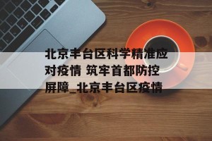 北京丰台区科学精准应对疫情 筑牢首都防控屏障_北京丰台区疫情