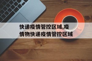 快递疫情管控区域,疫情物快递疫情管控区域