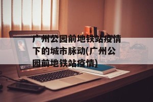 广州公园前地铁站疫情下的城市脉动(广州公园前地铁站疫情)