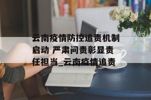 云南疫情防控追责机制启动 严肃问责彰显责任担当_云南疫情追责