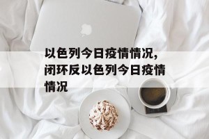 以色列今日疫情情况,闭环反以色列今日疫情情况