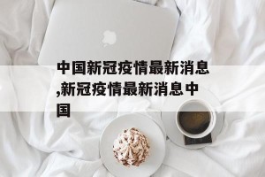 中国新冠疫情最新消息,新冠疫情最新消息中国