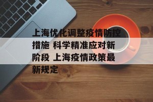 上海优化调整疫情防控措施 科学精准应对新阶段 上海疫情政策最新规定
