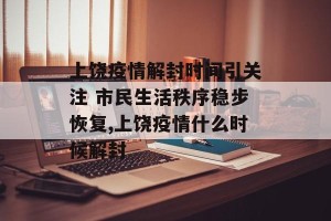 上饶疫情解封时间引关注 市民生活秩序稳步恢复,上饶疫情什么时候解封