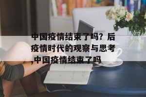 中国疫情结束了吗？后疫情时代的观察与思考,中国疫情结束了吗