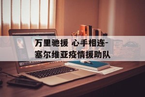 万里驰援 心手相连-塞尔维亚疫情援助队