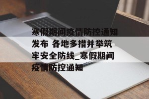 寒假期间疫情防控通知发布 各地多措并举筑牢安全防线_寒假期间疫情防控通知