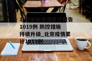 北京本轮疫情累计报告1019例 防控措施持续升级_北京疫情累计1019例
