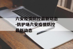 六安疫情防控最新动态-防护场六安疫情防控最新动态