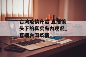 台湾疫情升温 直播镜头下的真实岛内现况_直播台湾疫情