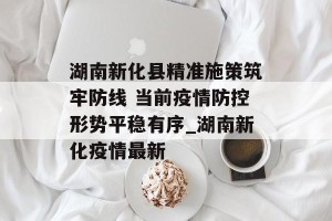 湖南新化县精准施策筑牢防线 当前疫情防控形势平稳有序_湖南新化疫情最新