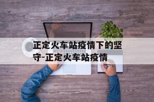 正定火车站疫情下的坚守-正定火车站疫情