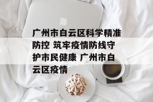 广州市白云区科学精准防控 筑牢疫情防线守护市民健康 广州市白云区疫情