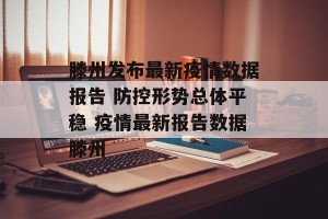 滕州发布最新疫情数据报告 防控形势总体平稳 疫情最新报告数据滕州