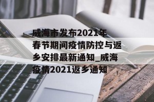 威海市发布2021年春节期间疫情防控与返乡安排最新通知_威海疫情2021返乡通知