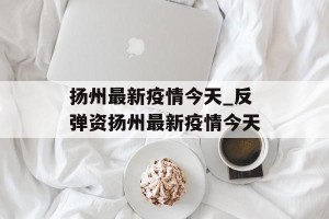 扬州最新疫情今天_反弹资扬州最新疫情今天