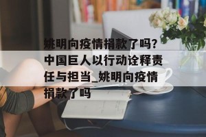 姚明向疫情捐款了吗？中国巨人以行动诠释责任与担当_姚明向疫情捐款了吗