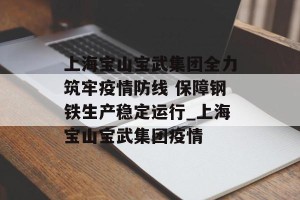 上海宝山宝武集团全力筑牢疫情防线 保障钢铁生产稳定运行_上海宝山宝武集团疫情