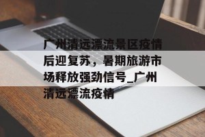 广州清远漂流景区疫情后迎复苏，暑期旅游市场释放强劲信号_广州清远漂流疫情