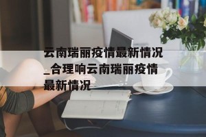 云南瑞丽疫情最新情况_合理响云南瑞丽疫情最新情况