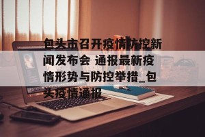 包头市召开疫情防控新闻发布会 通报最新疫情形势与防控举措_包头疫情通报